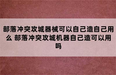 部落冲突攻城器械可以自己造自己用么 部落冲突攻城机器自己造可以用吗